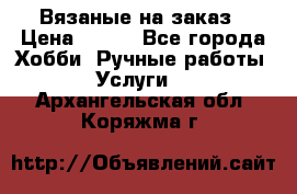 Вязаные на заказ › Цена ­ 800 - Все города Хобби. Ручные работы » Услуги   . Архангельская обл.,Коряжма г.